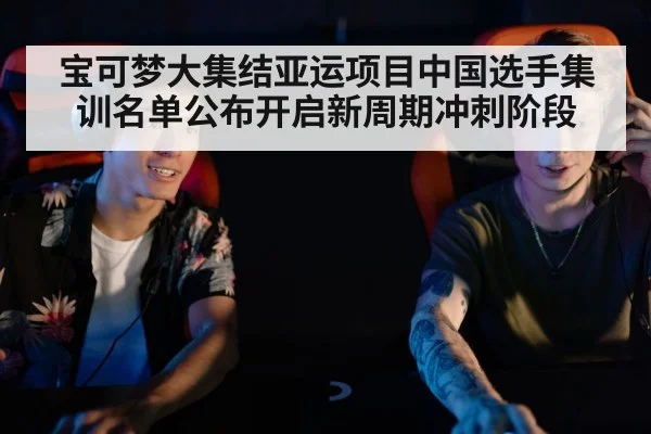 宝可梦大集结亚运项目中国选手集训名单公布开启新周期冲刺阶段