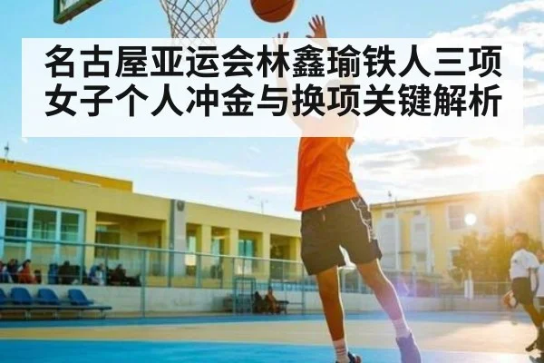 名古屋亚运会林鑫瑜铁人三项女子个人冲金与换项关键解析