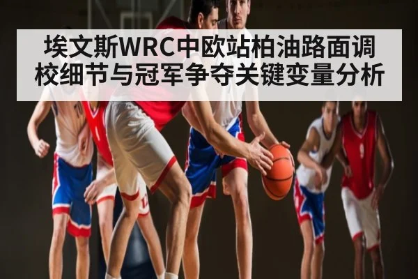 埃文斯WRC中欧站柏油路面调校细节与冠军争夺关键变量分析