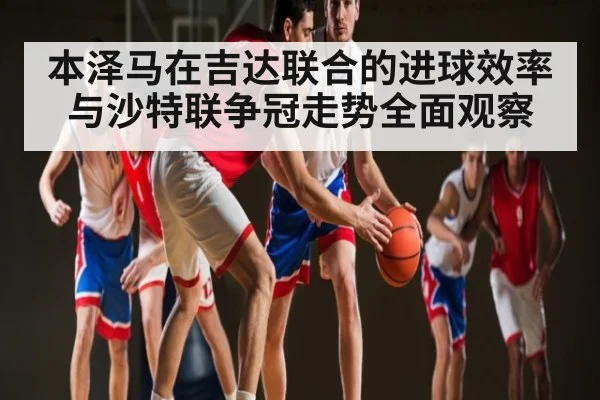 本泽马在吉达联合的进球效率与沙特联争冠走势全面观察