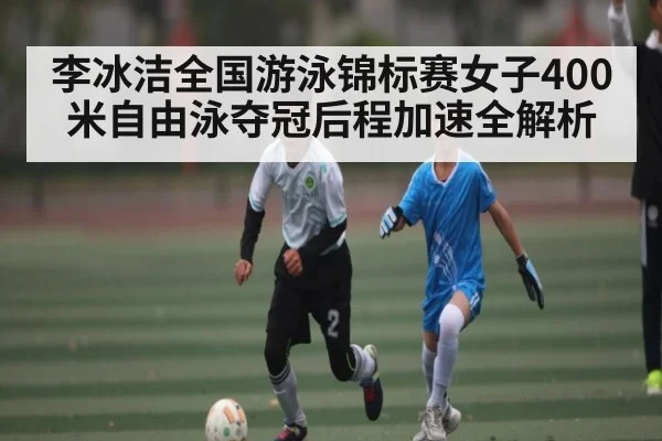 李冰洁全国游泳锦标赛女子400米自由泳夺冠后程加速全解析