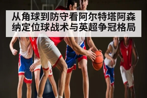 从角球到防守看阿尔特塔阿森纳定位球战术与英超争冠格局