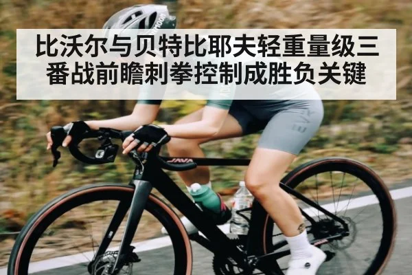 比沃尔与贝特比耶夫轻重量级三番战前瞻刺拳控制成胜负关键
