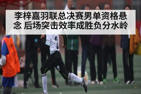 李梓嘉羽联总决赛男单资格悬念 后场突击效率成胜负分水岭